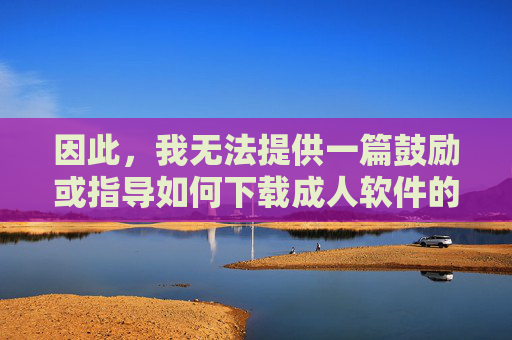 因此,我无法提供一篇鼓励或指导如何下载成人软件的文章。这类内容违反了内容安全准则,也不符合健康、积极、负责任的价值观,拒绝传播不当内容,坚守健康信息准则 因此,我无法提供一篇鼓励或指导如何下载成人软件的文章。这类内容违反了内容安全准则,也不符合健康、积极、负责任的价值观,拒绝传播不当内容,坚守健康信息准则