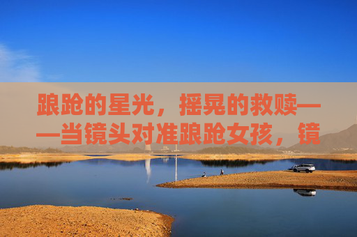 踉跄的星光,摇晃的救赎——当镜头对准踉跄女孩,镜头对准踉跄星光,摇晃的救赎 踉跄的星光,摇晃的救赎——当镜头对准踉跄女孩,镜头对准踉跄星光,摇晃的救赎