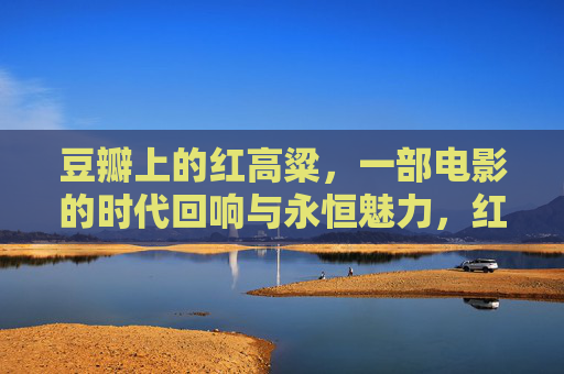 豆瓣上的红高粱,一部电影的时代回响与永恒魅力,红高粱,豆瓣里的时代回响与永恒魅力 豆瓣上的红高粱,一部电影的时代回响与永恒魅力,红高粱,豆瓣里的时代回响与永恒魅力
