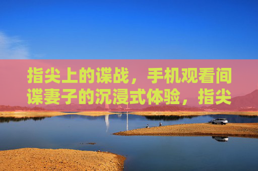 指尖上的谍战,手机观看间谍妻子的沉浸式体验,指尖谍战,手机沉浸式体验间谍妻子 指尖上的谍战,手机观看间谍妻子的沉浸式体验,指尖谍战,手机沉浸式体验间谍妻子