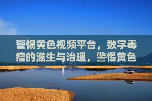 警惕黄色视频平台,数字毒瘤的滋生与治理,警惕黄色视频平台,数字毒瘤的滋生与治理 警惕黄色视频平台,数字毒瘤的滋生与治理,警惕黄色视频平台,数字毒瘤的滋生与治理