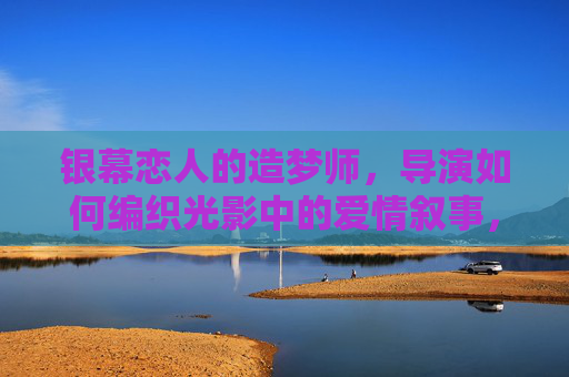 银幕恋人的造梦师,导演如何编织光影中的爱情叙事,银幕恋人的造梦师,导演的光影爱情叙事 银幕恋人的造梦师,导演如何编织光影中的爱情叙事,银幕恋人的造梦师,导演的光影爱情叙事