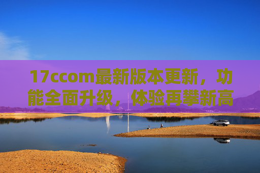 17ccom最新版本更新,功能全面升级,体验再攀新高峰!17ccom最新版本更新,功能全面升级,体验再攀新高峰 17ccom最新版本更新,功能全面升级,体验再攀新高峰!17ccom最新版本更新,功能全面升级,体验再攀新高峰