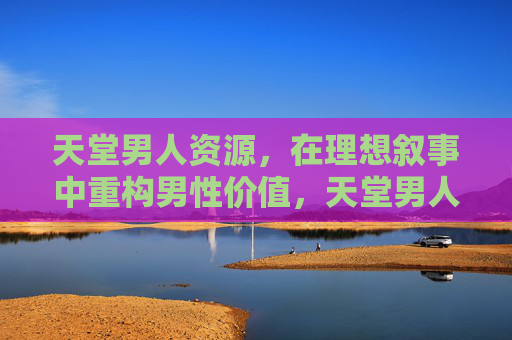 天堂男人资源,在理想叙事中重构男性价值,天堂男人资源,理想叙事下的男性价值重构 天堂男人资源,在理想叙事中重构男性价值,天堂男人资源,理想叙事下的男性价值重构