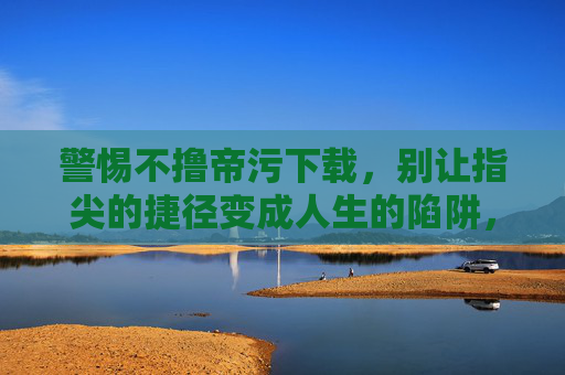 警惕不撸帝污下载,别让指尖的捷径变成人生的陷阱,警惕不撸帝污下载陷阱,指尖捷径或成人生深渊 警惕不撸帝污下载,别让指尖的捷径变成人生的陷阱,警惕不撸帝污下载陷阱,指尖捷径或成人生深渊