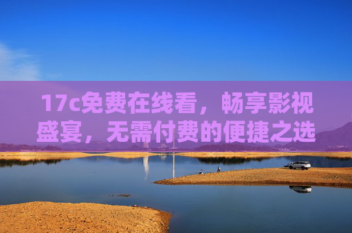 17c免费在线看，畅享影视盛宴，无需付费的便捷之选，17c免费在线看，畅享便捷影视盛宴