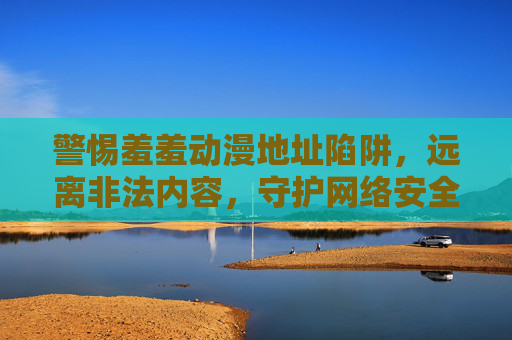 警惕羞羞动漫地址陷阱，远离非法内容，守护网络安全与健康，警惕羞羞动漫地址陷阱，远离非法内容守护网络安全与健康