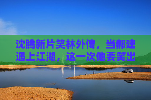 沈腾新片笑林外传,当郝建遇上江湖,这一次他要笑出深度,笑林外传,沈腾郝建江湖笑出深度 沈腾新片笑林外传,当郝建遇上江湖,这一次他要笑出深度,笑林外传,沈腾郝建江湖笑出深度
