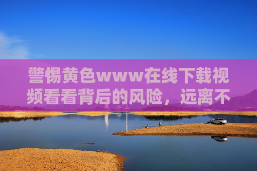 警惕黄色www在线下载视频看看背后的风险,远离不良信息,守护健康生活,警惕黄色视频下载风险,远离不良信息守护健康生活 警惕黄色www在线下载视频看看背后的风险,远离不良信息,守护健康生活,警惕黄色视频下载风险,远离不良信息守护健康生活