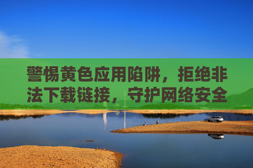 警惕黄色应用陷阱，拒绝非法下载链接，守护网络安全与健康，警惕黄色应用与非法下载陷阱，守护网络安全健康