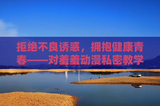 拒绝不良诱惑,拥抱健康青春——对羞羞动漫私密教学等不良信息的警示 拒绝不良诱惑,拥抱健康青春——对羞羞动漫私密教学等不良信息的警示
