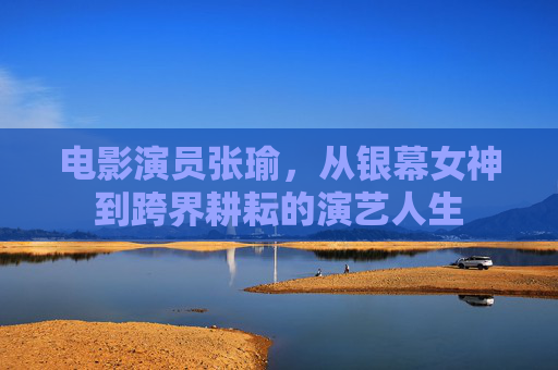 电影演员张瑜,从银幕女神到跨界耕耘的演艺人生 电影演员张瑜,从银幕女神到跨界耕耘的演艺人生