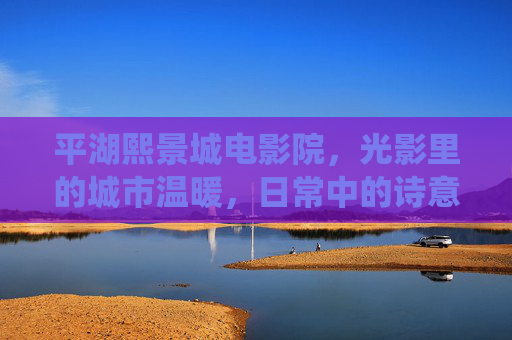 平湖熙景城电影院,光影里的城市温暖,日常中的诗意栖居,平湖熙景城电影院,光影里的温暖栖居 平湖熙景城电影院,光影里的城市温暖,日常中的诗意栖居,平湖熙景城电影院,光影里的温暖栖居