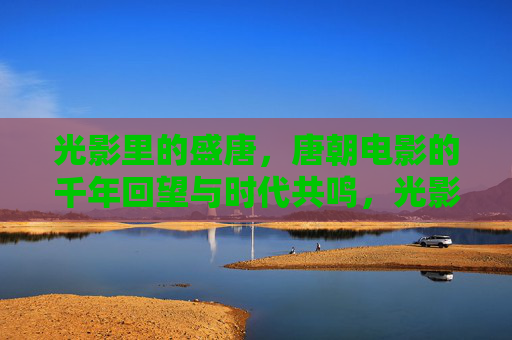 光影里的盛唐,唐朝电影的千年回望与时代共鸣,光影里的盛唐,千年回望与时代共鸣 光影里的盛唐,唐朝电影的千年回望与时代共鸣,光影里的盛唐,千年回望与时代共鸣