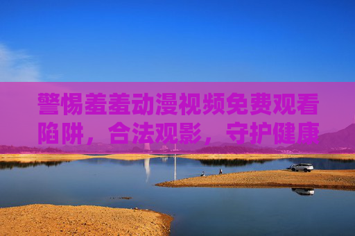 警惕羞羞动漫视频免费观看陷阱,合法观影,守护健康网络生态,警惕羞羞动漫免费陷阱,合法观影护网络生态 警惕羞羞动漫视频免费观看陷阱,合法观影,守护健康网络生态,警惕羞羞动漫免费陷阱,合法观影护网络生态