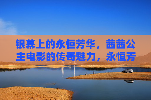 银幕上的永恒芳华,茜茜公主电影的传奇魅力,永恒芳华,茜茜公主电影的银幕传奇 银幕上的永恒芳华,茜茜公主电影的传奇魅力,永恒芳华,茜茜公主电影的银幕传奇