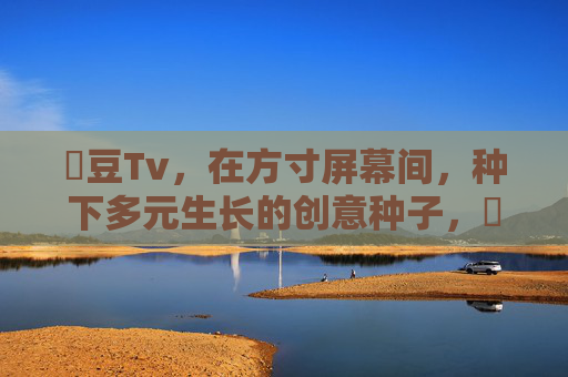 蔴豆Tv,在方寸屏幕间,种下多元生长的创意种子,蔴豆Tv,方寸间种多元创意 蔴豆Tv,在方寸屏幕间,种下多元生长的创意种子,蔴豆Tv,方寸间种多元创意