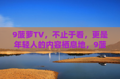 9菠萝TV,不止于看,更是年轻人的内容栖息地,9菠萝TV,年轻人的内容栖息地 9菠萝TV,不止于看,更是年轻人的内容栖息地,9菠萝TV,年轻人的内容栖息地