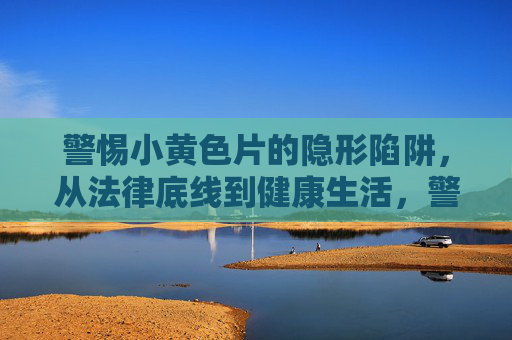 警惕小黄色片的隐形陷阱，从法律底线到健康生活，警惕小黄色片的隐形陷阱，法律底线与健康生活的警示