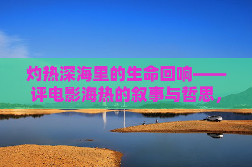 灼热深海里的生命回响——评电影海热的叙事与哲思，灼热深海的生命回响——评海热的叙事与哲思