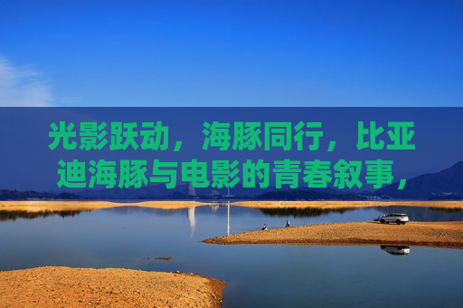 光影跃动，海豚同行，比亚迪海豚与电影的青春叙事，光影海豚，跃动青春叙事
