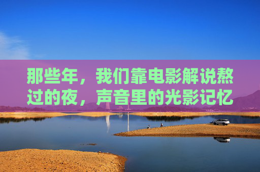 那些年,我们靠电影解说熬过的夜,声音里的光影记忆,那些年,声音里的光影夜忆 那些年,我们靠电影解说熬过的夜,声音里的光影记忆,那些年,声音里的光影夜忆