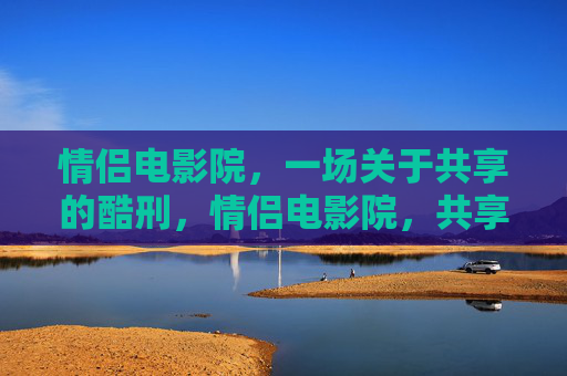 情侣电影院,一场关于共享的酷刑,情侣电影院,共享的酷刑 情侣电影院,一场关于共享的酷刑,情侣电影院,共享的酷刑