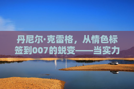 丹尼尔·克雷格，从情色标签到007的蜕变——当实力撕掉艳星的贴纸，丹尼尔·克雷格，实力撕掉艳星标签，蜕变007