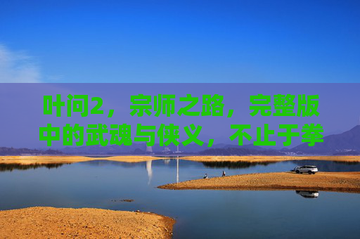 叶问2,宗师之路,完整版中的武魂与侠义,不止于拳脚的江湖人生,叶问2,宗师之路的武魂侠义江湖人生 叶问2,宗师之路,完整版中的武魂与侠义,不止于拳脚的江湖人生,叶问2,宗师之路的武魂侠义江湖人生