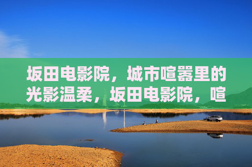 坂田电影院,城市喧嚣里的光影温柔,坂田电影院,喧嚣城中的光影温柔 坂田电影院,城市喧嚣里的光影温柔,坂田电影院,喧嚣城中的光影温柔
