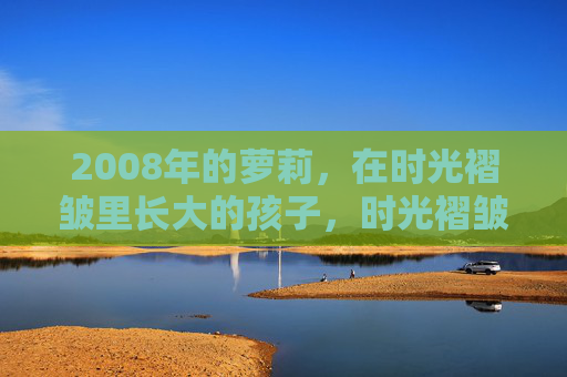 2008年的萝莉,在时光褶皱里长大的孩子,时光褶皱里的2008萝莉 2008年的萝莉,在时光褶皱里长大的孩子,时光褶皱里的2008萝莉