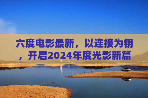 六度电影最新,以连接为钥,开启2024年度光影新篇,六度电影以连接为钥启2024光影新篇 六度电影最新,以连接为钥,开启2024年度光影新篇,六度电影以连接为钥启2024光影新篇