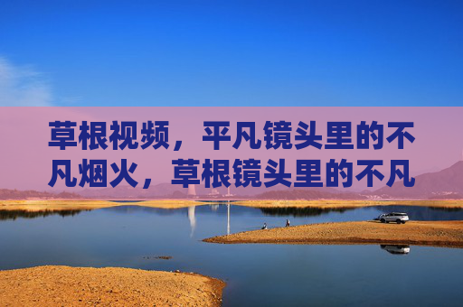 草根视频,平凡镜头里的不凡烟火,草根镜头里的不凡烟火 草根视频,平凡镜头里的不凡烟火,草根镜头里的不凡烟火