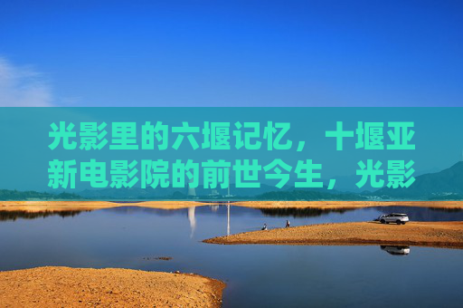 光影里的六堰记忆,十堰亚新电影院的前世今生,光影记忆,十堰亚新电影院的前世今生 光影里的六堰记忆,十堰亚新电影院的前世今生,光影记忆,十堰亚新电影院的前世今生