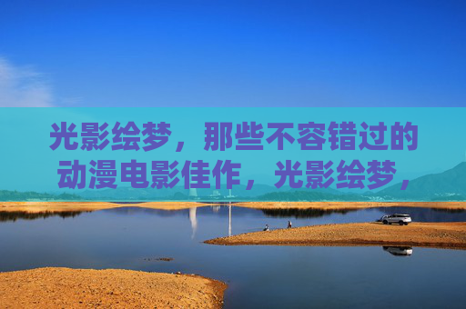 光影绘梦,那些不容错过的动漫电影佳作,光影绘梦,不容错过的动漫电影佳作 光影绘梦,那些不容错过的动漫电影佳作,光影绘梦,不容错过的动漫电影佳作