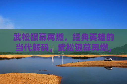 武松银幕再燃,经典英雄的当代解码,武松银幕再燃,经典英雄的当代解码 武松银幕再燃,经典英雄的当代解码,武松银幕再燃,经典英雄的当代解码