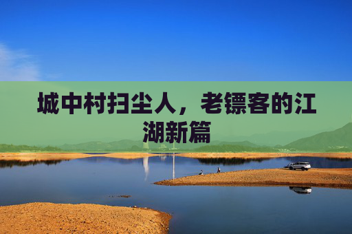 城中村扫尘人,老镖客的江湖新篇 城中村扫尘人,老镖客的江湖新篇