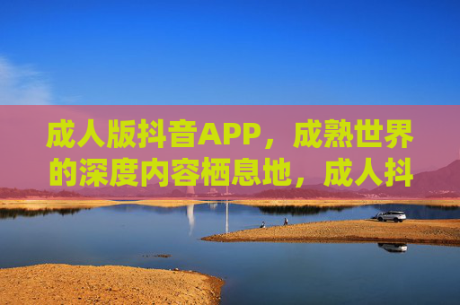 成人版抖音APP,成熟世界的深度内容栖息地,成人抖音,成熟世界的深度内容栖息地 成人版抖音APP,成熟世界的深度内容栖息地,成人抖音,成熟世界的深度内容栖息地