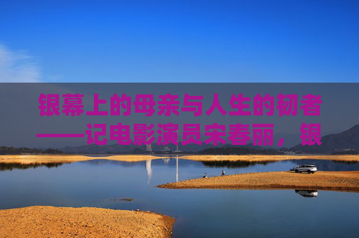 银幕上的母亲与人生的韧者——记电影演员宋春丽,银幕母亲与人生韧者——宋春丽 银幕上的母亲与人生的韧者——记电影演员宋春丽,银幕母亲与人生韧者——宋春丽