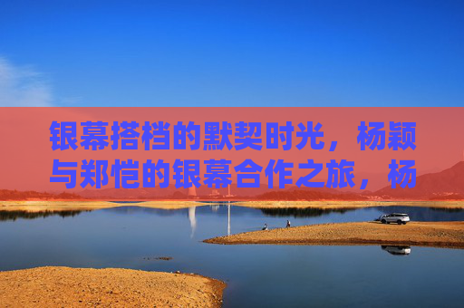 银幕搭档的默契时光，杨颖与郑恺的银幕合作之旅，杨颖郑恺，银幕搭档的默契之旅