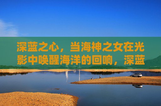 深蓝之心，当海神之女在光影中唤醒海洋的回响，深蓝之心，海神之女光影唤醒海洋回响