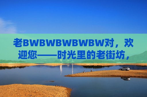 老BWBWBWBWBW对,欢迎您——时光里的老街坊,都在这里等您,时光里的老街坊,欢迎回家 老BWBWBWBWBW对,欢迎您——时光里的老街坊,都在这里等您,时光里的老街坊,欢迎回家