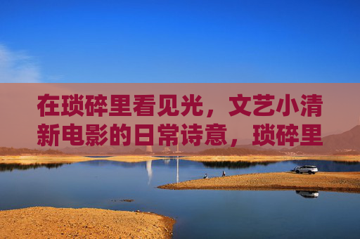 在琐碎里看见光,文艺小清新电影的日常诗意,琐碎里的光,文艺小清新电影的日常诗意 在琐碎里看见光,文艺小清新电影的日常诗意,琐碎里的光,文艺小清新电影的日常诗意