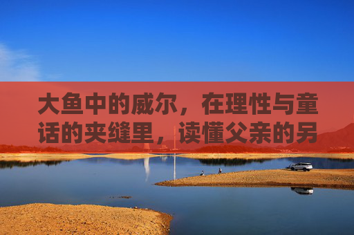 大鱼中的威尔,在理性与童话的夹缝里,读懂父亲的另一种人生,大鱼,理性与童话夹缝中,威尔读懂父亲的另一种人生 大鱼中的威尔,在理性与童话的夹缝里,读懂父亲的另一种人生,大鱼,理性与童话夹缝中,威尔读懂父亲的另一种人生