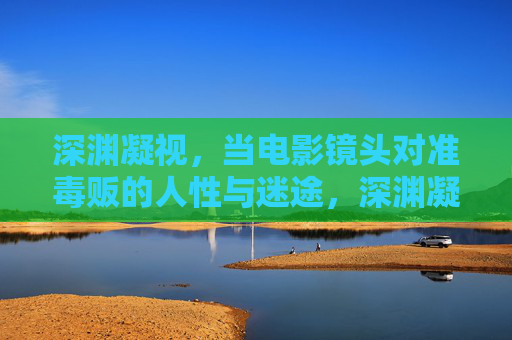 深渊凝视，当电影镜头对准毒贩的人性与迷途，深渊凝视，镜头下的毒贩人性与迷途