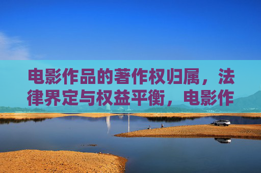 电影作品的著作权归属,法律界定与权益平衡,电影作品著作权归属的法律界定与权益平衡 电影作品的著作权归属,法律界定与权益平衡,电影作品著作权归属的法律界定与权益平衡