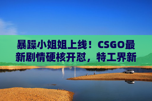 暴躁小姐姐上线!CSGO最新剧情硬核开怼,特工界新核武诞生记?暴躁小姐姐CSGO最新剧情硬核开怼,特工界新核武诞生? 暴躁小姐姐上线!CSGO最新剧情硬核开怼,特工界新核武诞生记?暴躁小姐姐CSGO最新剧情硬核开怼,特工界新核武诞生?