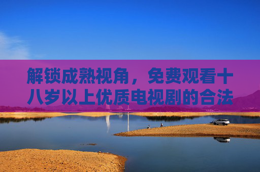 解锁成熟视角,免费观看十八岁以上优质电视剧的合法指南,成熟视角,18+优质电视剧合法免费观看指南 解锁成熟视角,免费观看十八岁以上优质电视剧的合法指南,成熟视角,18+优质电视剧合法免费观看指南