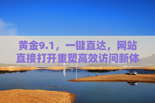 黄金9.1,一键直达,网站直接打开重塑高效访问新体验,黄金9.1一键直达,重塑高效网站访问新体验 黄金9.1,一键直达,网站直接打开重塑高效访问新体验,黄金9.1一键直达,重塑高效网站访问新体验