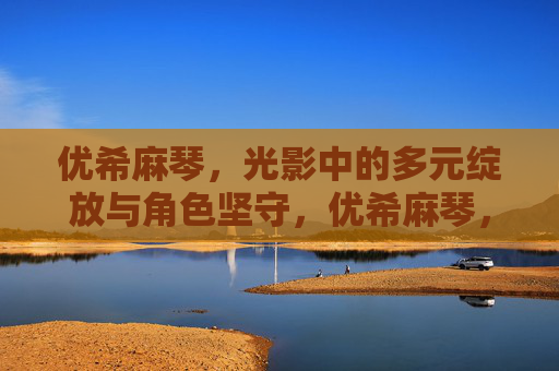 优希麻琴,光影中的多元绽放与角色坚守,优希麻琴,多元角色在光影中的坚守与绽放 优希麻琴,光影中的多元绽放与角色坚守,优希麻琴,多元角色在光影中的坚守与绽放